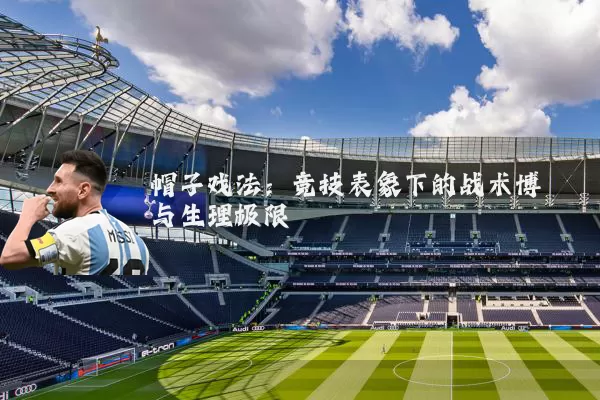 帽子戏法：竞技表象下的战术博弈与生理极限